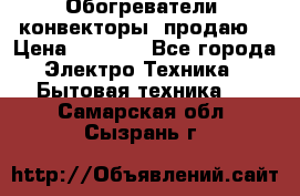 Обогреватели( конвекторы) продаю  › Цена ­ 2 200 - Все города Электро-Техника » Бытовая техника   . Самарская обл.,Сызрань г.